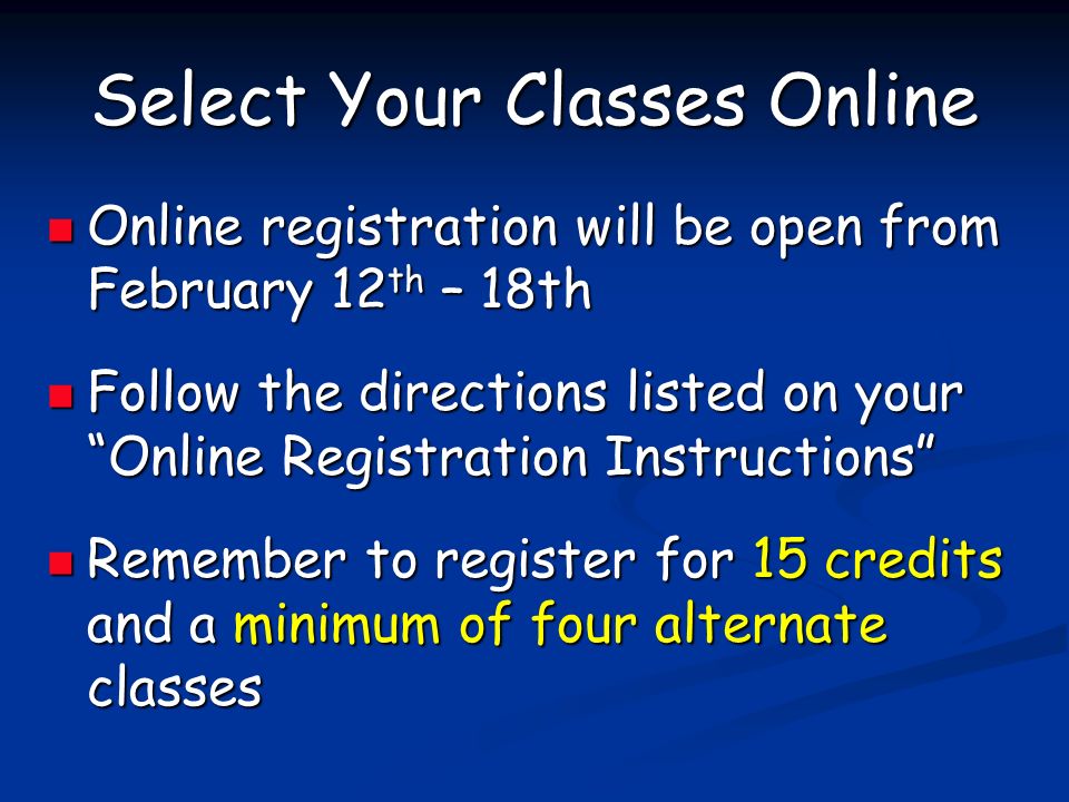 Select Your Classes Online Online registration will be open from February 12 th – 18th Online registration will be open from February 12 th – 18th Follow the directions listed on your Online Registration Instructions Follow the directions listed on your Online Registration Instructions Remember to register for 15 credits and a minimum of four alternate classes Remember to register for 15 credits and a minimum of four alternate classes