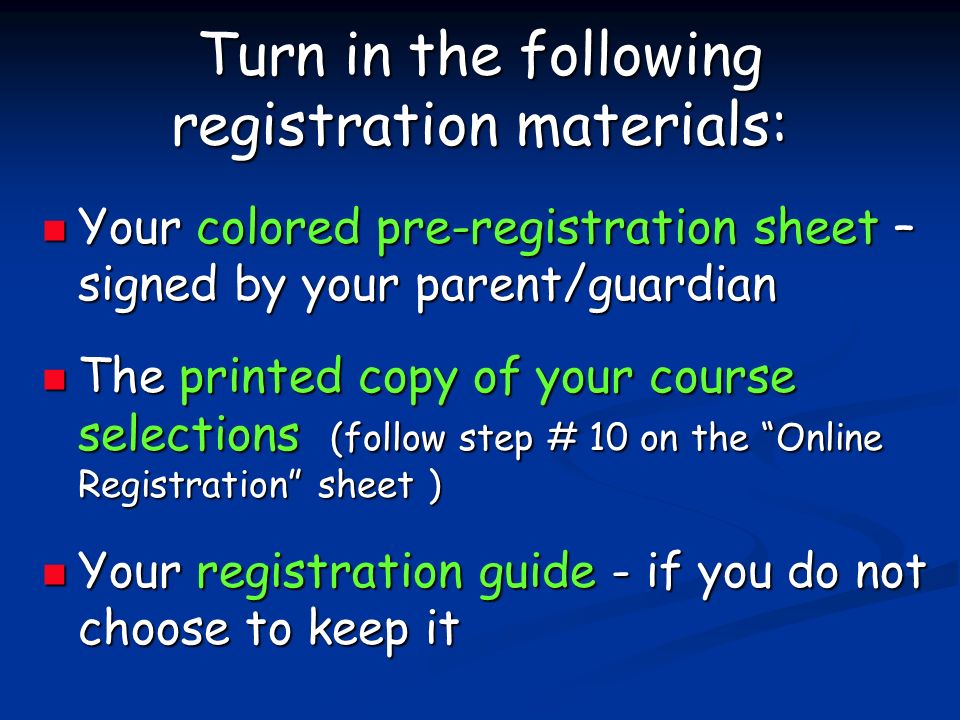 Turn in the following registration materials: Your colored pre-registration sheet – signed by your parent/guardian Your colored pre-registration sheet – signed by your parent/guardian The printed copy of your course selections (follow step # 10 on the Online Registration sheet ) The printed copy of your course selections (follow step # 10 on the Online Registration sheet ) Your registration guide - if you do not choose to keep it Your registration guide - if you do not choose to keep it