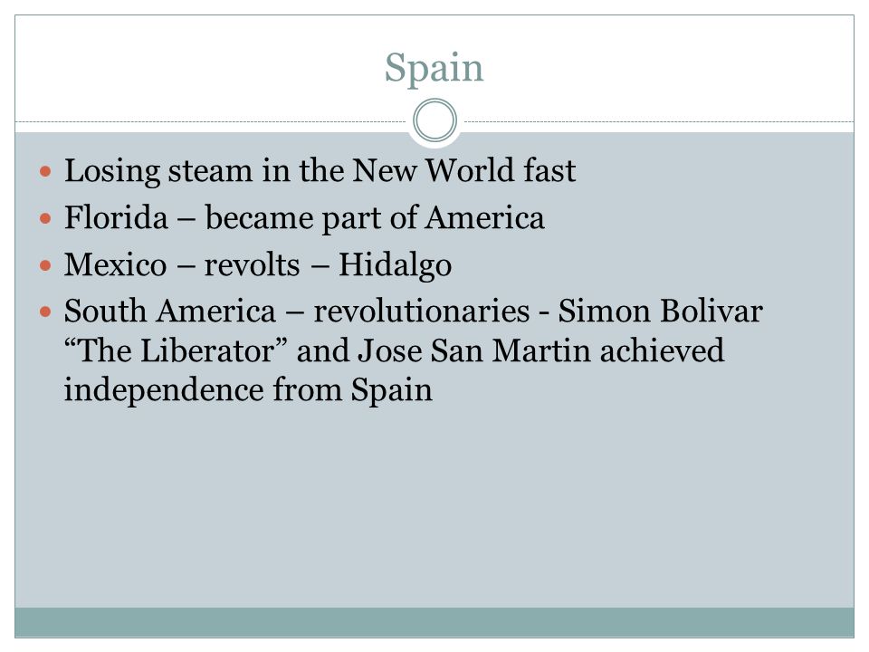 Spain Losing steam in the New World fast Florida – became part of America Mexico – revolts – Hidalgo South America – revolutionaries - Simon Bolivar The Liberator and Jose San Martin achieved independence from Spain