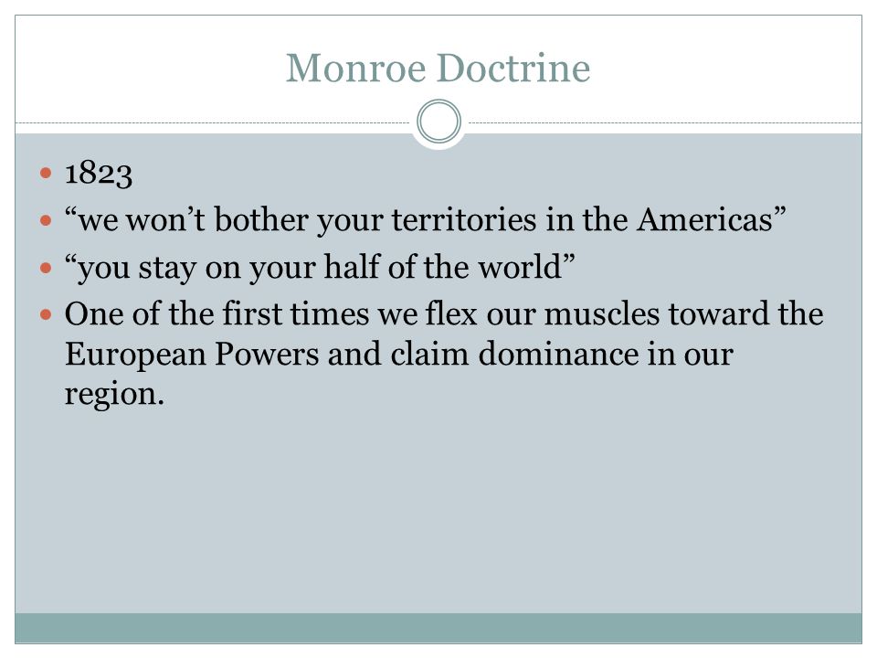 Monroe Doctrine 1823 we won’t bother your territories in the Americas you stay on your half of the world One of the first times we flex our muscles toward the European Powers and claim dominance in our region.