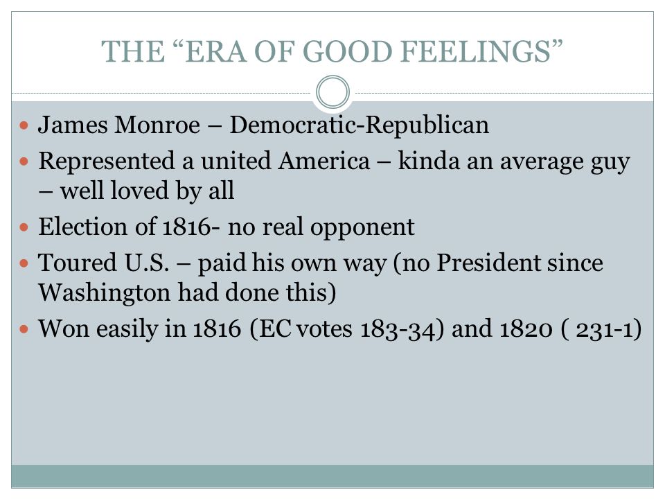 THE ERA OF GOOD FEELINGS James Monroe – Democratic-Republican Represented a united America – kinda an average guy – well loved by all Election of no real opponent Toured U.S.