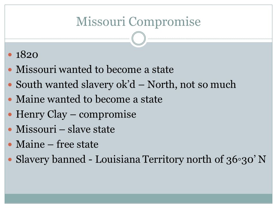 Missouri Compromise 1820 Missouri wanted to become a state South wanted slavery ok’d – North, not so much Maine wanted to become a state Henry Clay – compromise Missouri – slave state Maine – free state Slavery banned - Louisiana Territory north of 36◦30’ N