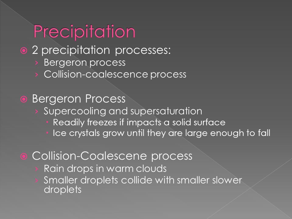  2 precipitation processes: › Bergeron process › Collision-coalescence process  Bergeron Process › Supercooling and supersaturation  Readily freezes if impacts a solid surface  Ice crystals grow until they are large enough to fall  Collision-Coalescene process › Rain drops in warm clouds › Smaller droplets collide with smaller slower droplets