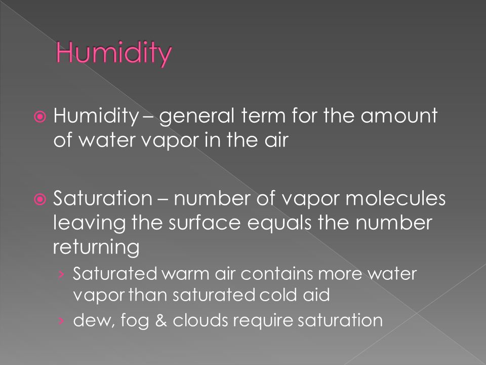  Humidity – general term for the amount of water vapor in the air  Saturation – number of vapor molecules leaving the surface equals the number returning › Saturated warm air contains more water vapor than saturated cold aid › dew, fog & clouds require saturation
