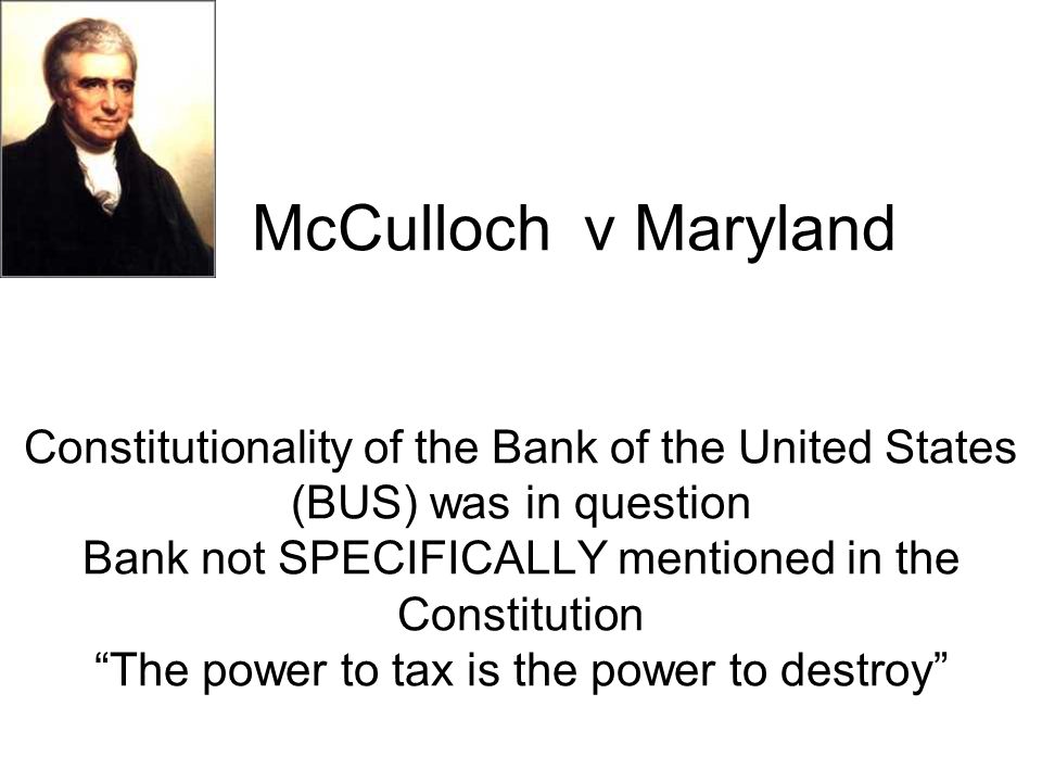 McCulloch v Maryland Constitutionality of the Bank of the United States (BUS) was in question Bank not SPECIFICALLY mentioned in the Constitution The power to tax is the power to destroy