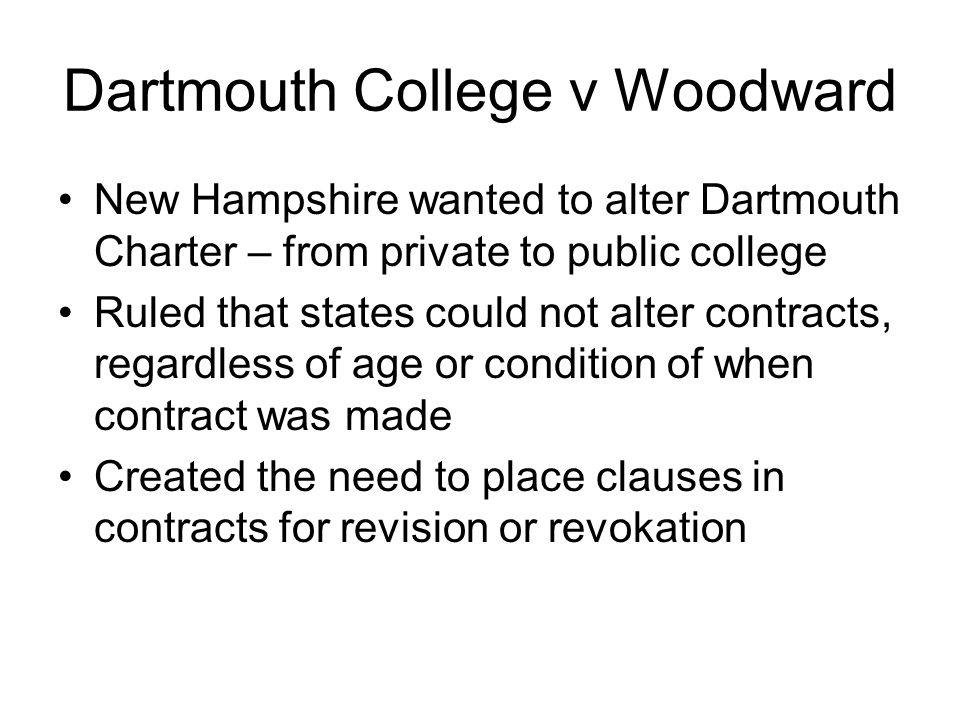 Dartmouth College v Woodward New Hampshire wanted to alter Dartmouth Charter – from private to public college Ruled that states could not alter contracts, regardless of age or condition of when contract was made Created the need to place clauses in contracts for revision or revokation
