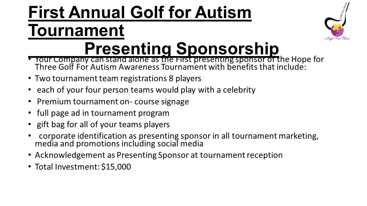 First Annual Golf for Autism Tournament Presenting Sponsorship Your Company can stand alone as the First presenting sponsor of the Hope for Three Golf For Autism Awareness Tournament with benefits that include: Two tournament team registrations 8 players each of your four person teams would play with a celebrity Premium tournament on- course signage full page ad in tournament program gift bag for all of your teams players corporate identification as presenting sponsor in all tournament marketing, media and promotions including social media Acknowledgement as Presenting Sponsor at tournament reception Total Investment: $15,000