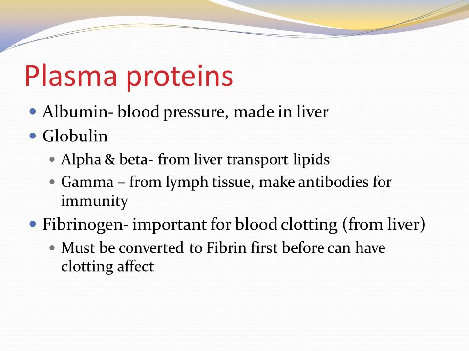 Plasma proteins Albumin- blood pressure, made in liver Globulin Alpha & beta- from liver transport lipids Gamma – from lymph tissue, make antibodies for immunity Fibrinogen- important for blood clotting (from liver) Must be converted to Fibrin first before can have clotting affect