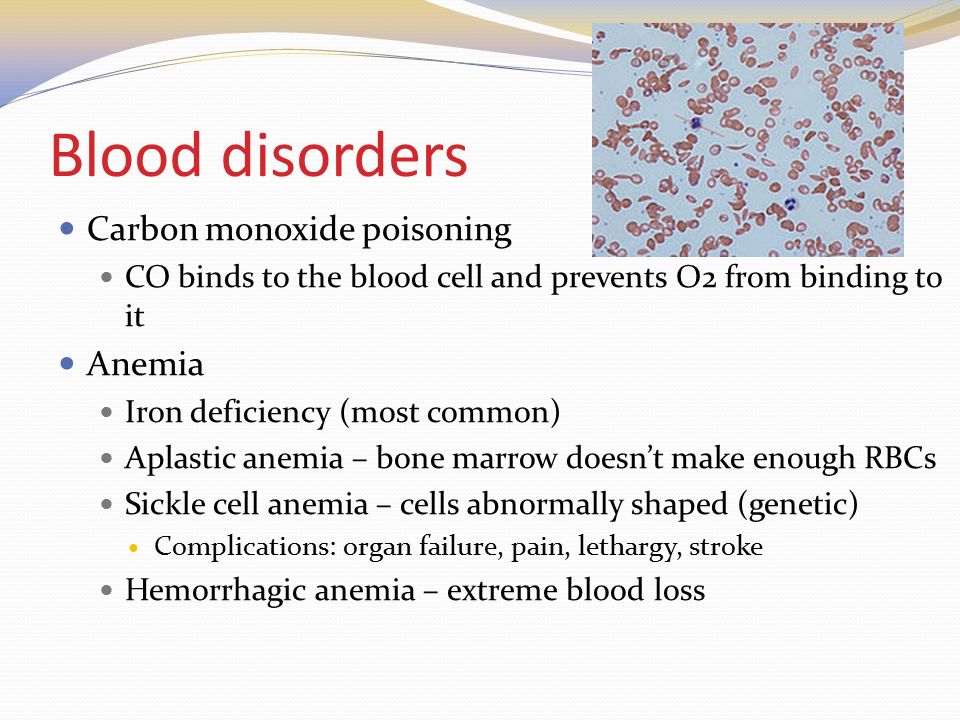 Blood disorders Carbon monoxide poisoning CO binds to the blood cell and prevents O2 from binding to it Anemia Iron deficiency (most common) Aplastic anemia – bone marrow doesn’t make enough RBCs Sickle cell anemia – cells abnormally shaped (genetic) Complications: organ failure, pain, lethargy, stroke Hemorrhagic anemia – extreme blood loss