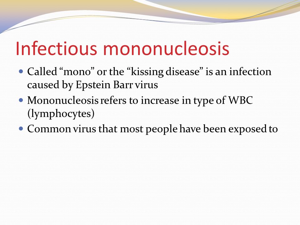 Infectious mononucleosis Called mono or the kissing disease is an infection caused by Epstein Barr virus Mononucleosis refers to increase in type of WBC (lymphocytes) Common virus that most people have been exposed to