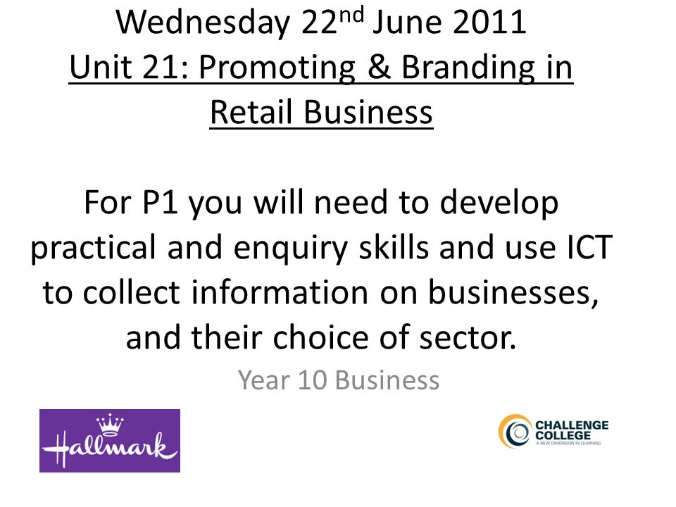 Wednesday 22 nd June 2011 Unit 21: Promoting & Branding in Retail Business For P1 you will need to develop practical and enquiry skills and use ICT to collect information on businesses, and their choice of sector.