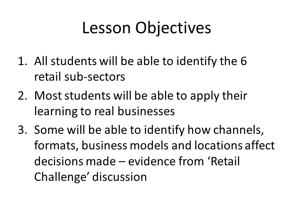Lesson Objectives 1.All students will be able to identify the 6 retail sub-sectors 2.Most students will be able to apply their learning to real businesses 3.Some will be able to identify how channels, formats, business models and locations affect decisions made – evidence from ‘Retail Challenge’ discussion