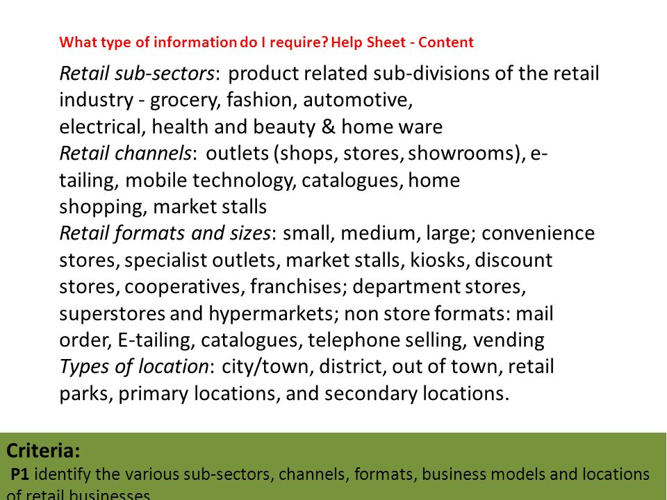 Retail sub-sectors: product related sub-divisions of the retail industry - grocery, fashion, automotive, electrical, health and beauty & home ware Retail channels: outlets (shops, stores, showrooms), e- tailing, mobile technology, catalogues, home shopping, market stalls Retail formats and sizes: small, medium, large; convenience stores, specialist outlets, market stalls, kiosks, discount stores, cooperatives, franchises; department stores, superstores and hypermarkets; non store formats: mail order, E-tailing, catalogues, telephone selling, vending Types of location: city/town, district, out of town, retail parks, primary locations, and secondary locations.