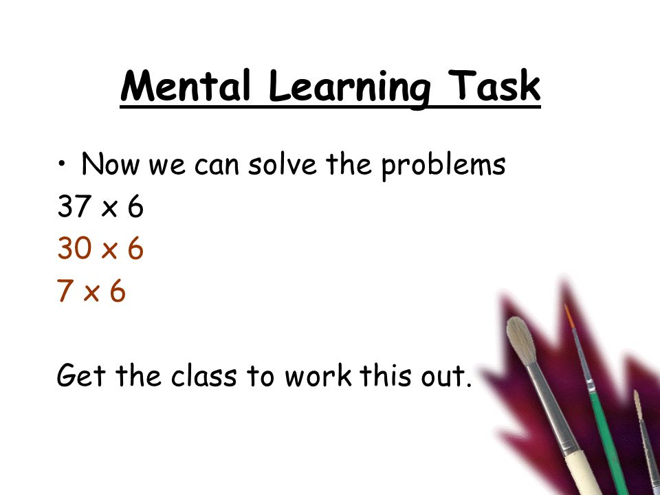 Mental Learning Task Now we can solve the problems 37 x 6 30 x 6 7 x 6 Get the class to work this out.
