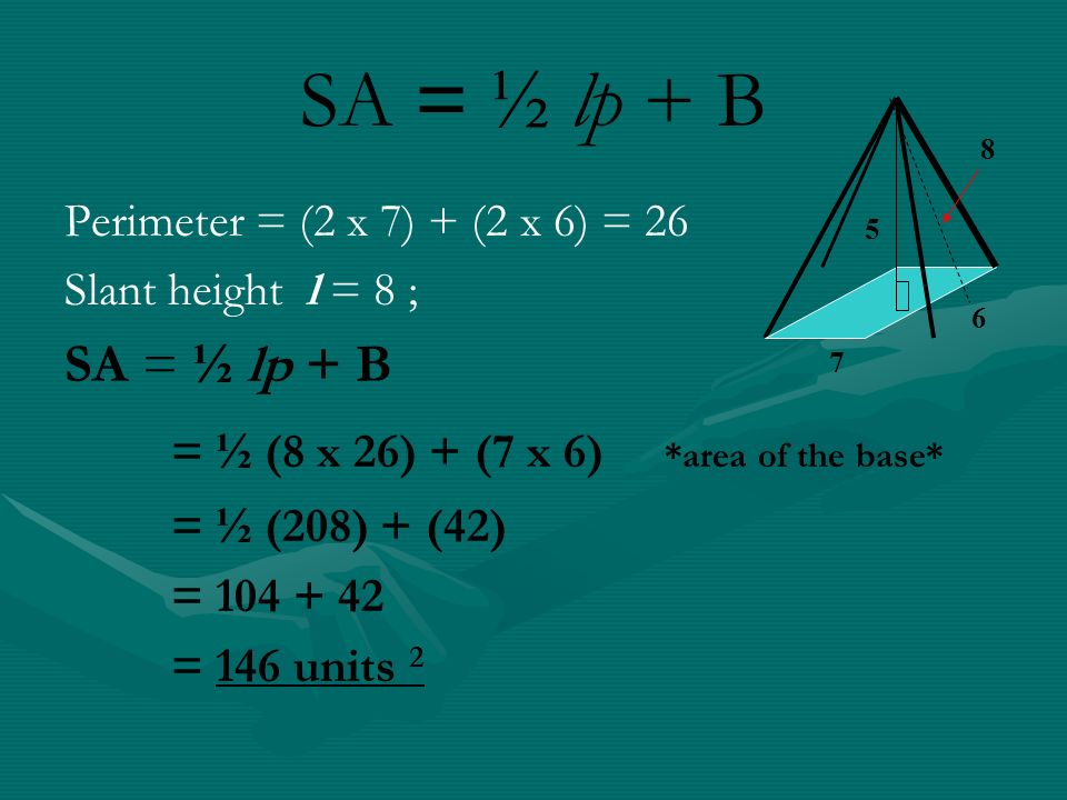 SA = ½ lp + B Perimeter = (2 x 7) + (2 x 6) = 26 Slant height l = 8 ; SA = ½ lp + B = ½ (8 x 26) + (7 x 6) *area of the base* = ½ (208) + (42) = = 146 units 2