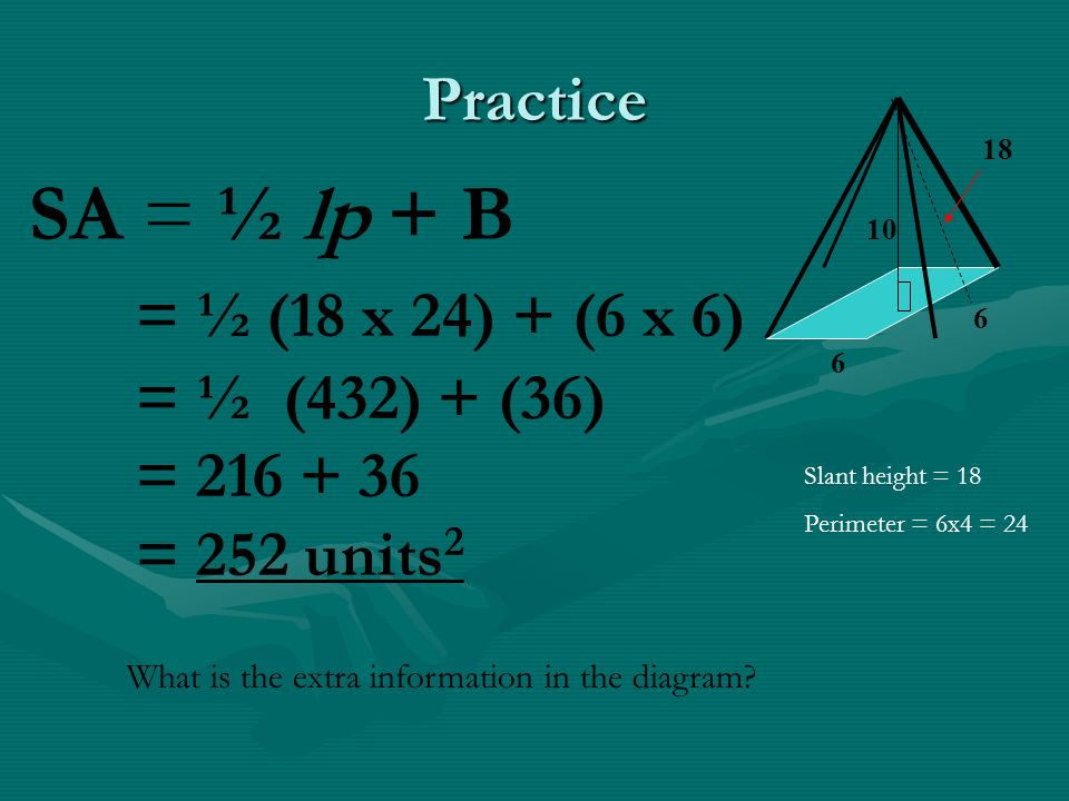 Practice SA = ½ lp + B = ½ (18 x 24) + (6 x 6) = ½ (432) + (36) = = 252 units 2 Slant height = 18 Perimeter = 6x4 = 24 What is the extra information in the diagram