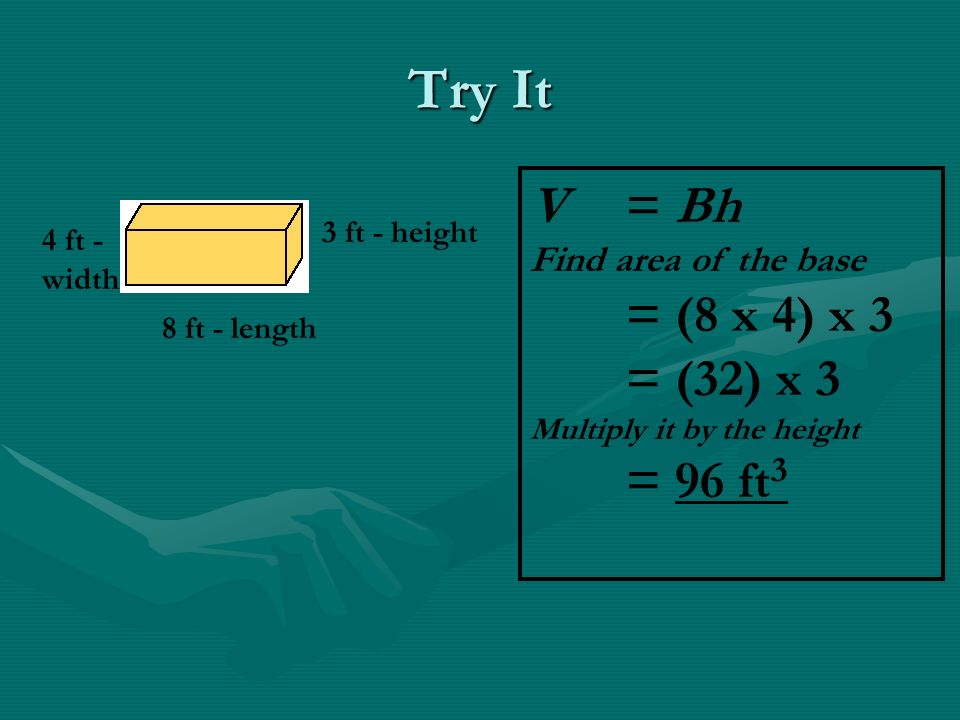 Try It 4 ft - width 3 ft - height 8 ft - length V = Bh Find area of the base = (8 x 4) x 3 = (32) x 3 Multiply it by the height = 96 ft 3