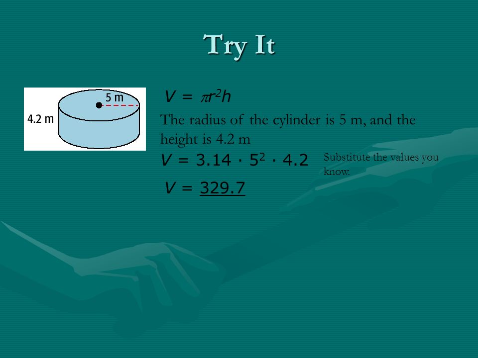 Try It V = r 2 h The radius of the cylinder is 5 m, and the height is 4.2 m V = 3.14 · 5 2 · 4.2 V = Substitute the values you know.