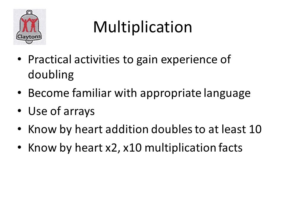 Multiplication Practical activities to gain experience of doubling Become familiar with appropriate language Use of arrays Know by heart addition doubles to at least 10 Know by heart x2, x10 multiplication facts