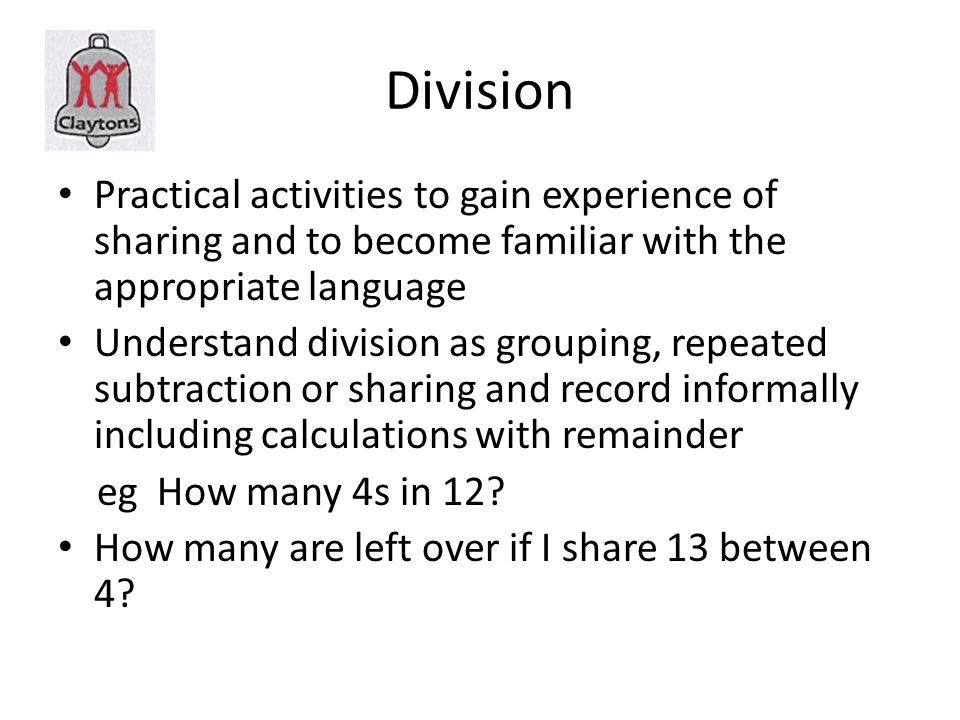 Division Practical activities to gain experience of sharing and to become familiar with the appropriate language Understand division as grouping, repeated subtraction or sharing and record informally including calculations with remainder eg How many 4s in 12.