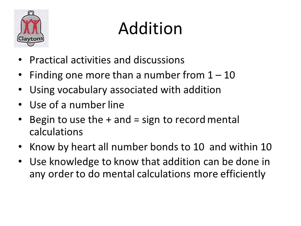Addition Practical activities and discussions Finding one more than a number from 1 – 10 Using vocabulary associated with addition Use of a number line Begin to use the + and = sign to record mental calculations Know by heart all number bonds to 10 and within 10 Use knowledge to know that addition can be done in any order to do mental calculations more efficiently
