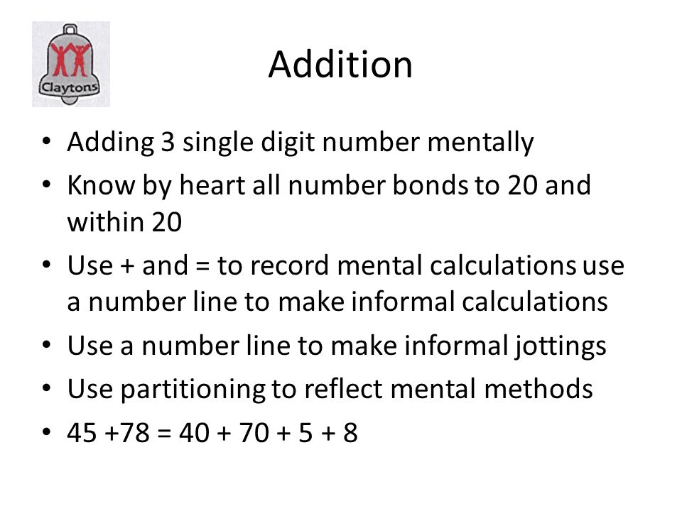 Addition Adding 3 single digit number mentally Know by heart all number bonds to 20 and within 20 Use + and = to record mental calculations use a number line to make informal calculations Use a number line to make informal jottings Use partitioning to reflect mental methods =