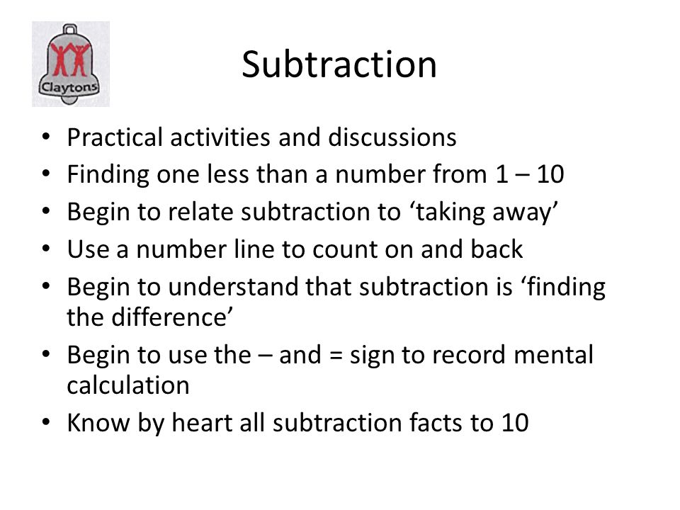 Subtraction Practical activities and discussions Finding one less than a number from 1 – 10 Begin to relate subtraction to ‘taking away’ Use a number line to count on and back Begin to understand that subtraction is ‘finding the difference’ Begin to use the – and = sign to record mental calculation Know by heart all subtraction facts to 10