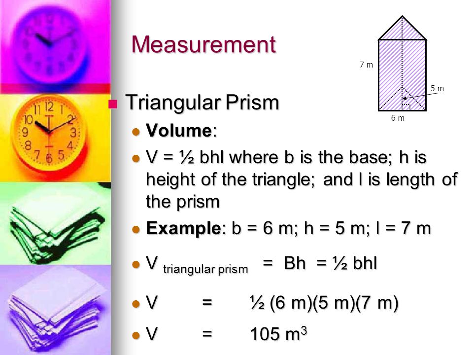 Measurement Triangular Prism Triangular Prism Volume: Volume: V = ½ bhl where b is the base; h is height of the triangle; and l is length of the prism V = ½ bhl where b is the base; h is height of the triangle; and l is length of the prism Example: b = 6 m; h = 5 m; l = 7 m Example: b = 6 m; h = 5 m; l = 7 m V triangular prism = Bh = ½ bhl V triangular prism = Bh = ½ bhl V=½ (6 m)(5 m)(7 m) V=½ (6 m)(5 m)(7 m) V=105 m 3 V=105 m 3 7 m 6 m 5 m