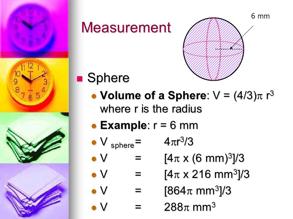 Measurement Sphere Sphere Volume of a Sphere: V = (4/3)  r 3 where r is the radius Volume of a Sphere: V = (4/3)  r 3 where r is the radius Example: r = 6 mm Example: r = 6 mm V sphere =4  r 3 /3 V sphere =4  r 3 /3 V=[4  x (6 mm) 3 ]/3 V=[4  x (6 mm) 3 ]/3 V=[4  x 216 mm 3 ]/3 V=[4  x 216 mm 3 ]/3 V=[864  mm 3 ]/3 V=[864  mm 3 ]/3 V=288  mm 3 V=288  mm 3 6 mm