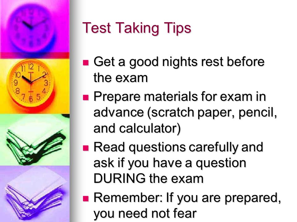 Test Taking Tips Get a good nights rest before the exam Get a good nights rest before the exam Prepare materials for exam in advance (scratch paper, pencil, and calculator) Prepare materials for exam in advance (scratch paper, pencil, and calculator) Read questions carefully and ask if you have a question DURING the exam Read questions carefully and ask if you have a question DURING the exam Remember: If you are prepared, you need not fear Remember: If you are prepared, you need not fear
