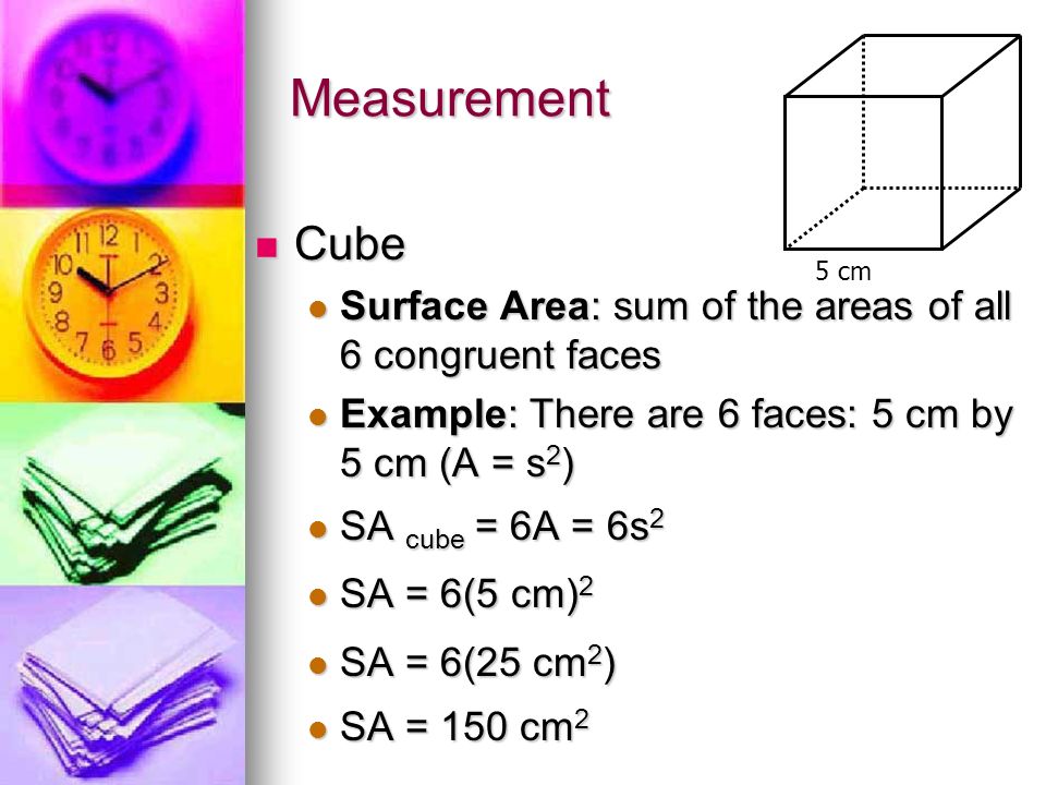 Measurement Cube Cube Surface Area: sum of the areas of all 6 congruent faces Surface Area: sum of the areas of all 6 congruent faces Example: There are 6 faces: 5 cm by 5 cm (A = s 2 ) Example: There are 6 faces: 5 cm by 5 cm (A = s 2 ) SA cube = 6A = 6s 2 SA cube = 6A = 6s 2 SA = 6(5 cm) 2 SA = 6(5 cm) 2 SA = 6(25 cm 2 ) SA = 6(25 cm 2 ) SA = 150 cm 2 SA = 150 cm 2 5 cm