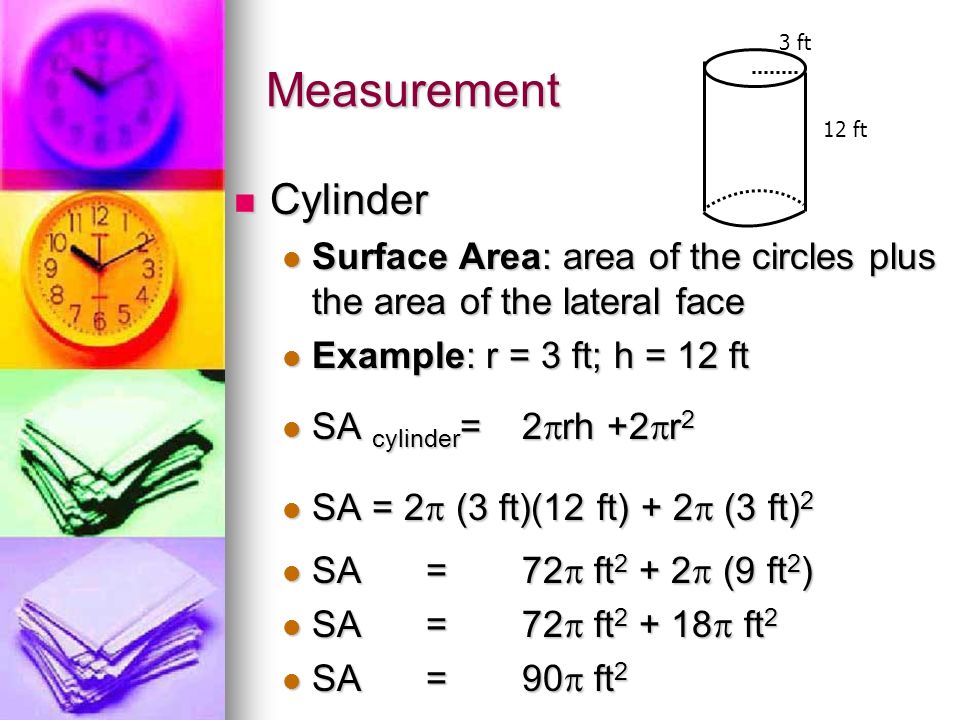 Measurement Cylinder Cylinder Surface Area: area of the circles plus the area of the lateral face Surface Area: area of the circles plus the area of the lateral face Example: r = 3 ft; h = 12 ft Example: r = 3 ft; h = 12 ft SA cylinder = 2  rh +2  r 2 SA cylinder = 2  rh +2  r 2 SA = 2  (3 ft)(12 ft) + 2  (3 ft) 2 SA = 2  (3 ft)(12 ft) + 2  (3 ft) 2 SA =72  ft  (9 ft 2 ) SA =72  ft  (9 ft 2 ) SA=72  ft  ft 2 SA=72  ft  ft 2 SA= 90  ft 2 SA= 90  ft 2 3 ft 12 ft
