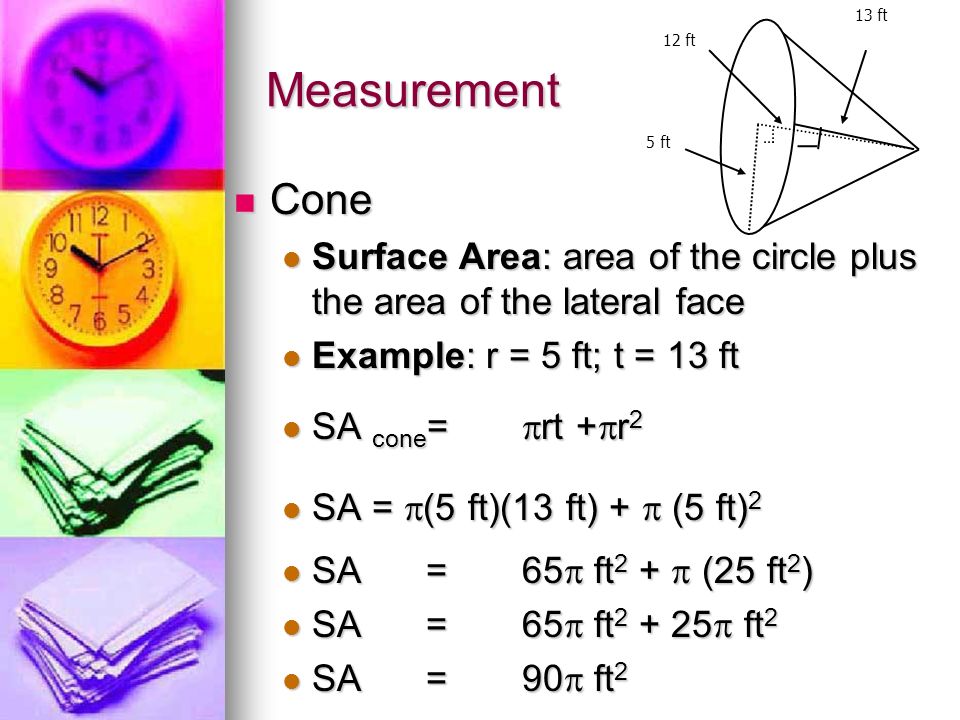 Measurement Cone Cone Surface Area: area of the circle plus the area of the lateral face Surface Area: area of the circle plus the area of the lateral face Example: r = 5 ft; t = 13 ft Example: r = 5 ft; t = 13 ft SA cone =  rt +  r 2 SA cone =  rt +  r 2 SA =  (5 ft)(13 ft) +  (5 ft) 2 SA =  (5 ft)(13 ft) +  (5 ft) 2 SA =65  ft 2 +  (25 ft 2 ) SA =65  ft 2 +  (25 ft 2 ) SA=65  ft  ft 2 SA=65  ft  ft 2 SA= 90  ft 2 SA= 90  ft 2 5 ft 13 ft 12 ft