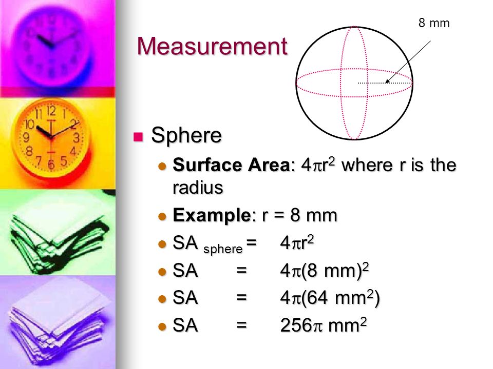 Measurement Sphere Sphere Surface Area: 4  r 2 where r is the radius Surface Area: 4  r 2 where r is the radius Example: r = 8 mm Example: r = 8 mm SA sphere = 4  r 2 SA sphere = 4  r 2 SA =4  (8 mm) 2 SA =4  (8 mm) 2 SA = 4  (64 mm 2 ) SA = 4  (64 mm 2 ) SA =256  mm 2 SA =256  mm 2 8 mm