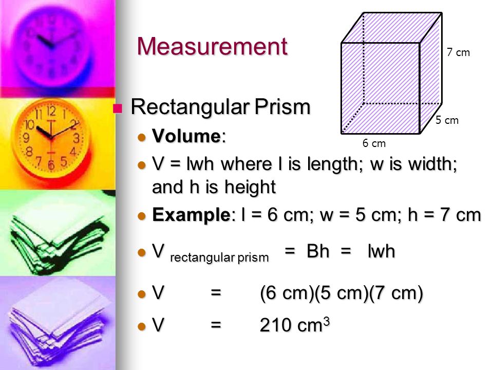 Measurement Rectangular Prism Rectangular Prism Volume: Volume: V = lwh where l is length; w is width; and h is height V = lwh where l is length; w is width; and h is height Example: l = 6 cm; w = 5 cm; h = 7 cm Example: l = 6 cm; w = 5 cm; h = 7 cm V rectangular prism = Bh = lwh V rectangular prism = Bh = lwh V=(6 cm)(5 cm)(7 cm) V=(6 cm)(5 cm)(7 cm) V=210 cm 3 V=210 cm 3 7 cm 6 cm 5 cm