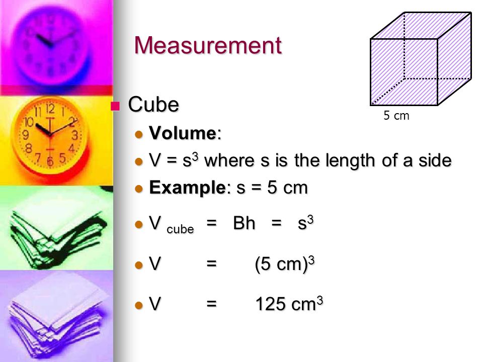 Measurement Cube Cube Volume: Volume: V = s 3 where s is the length of a side V = s 3 where s is the length of a side Example: s = 5 cm Example: s = 5 cm V cube = Bh = s 3 V cube = Bh = s 3 V=(5 cm) 3 V=(5 cm) 3 V=125 cm 3 V=125 cm 3 5 cm