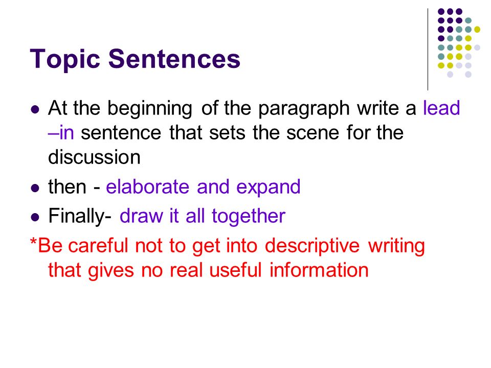 Topic Sentences At the beginning of the paragraph write a lead –in sentence that sets the scene for the discussion then - elaborate and expand Finally- draw it all together *Be careful not to get into descriptive writing that gives no real useful information
