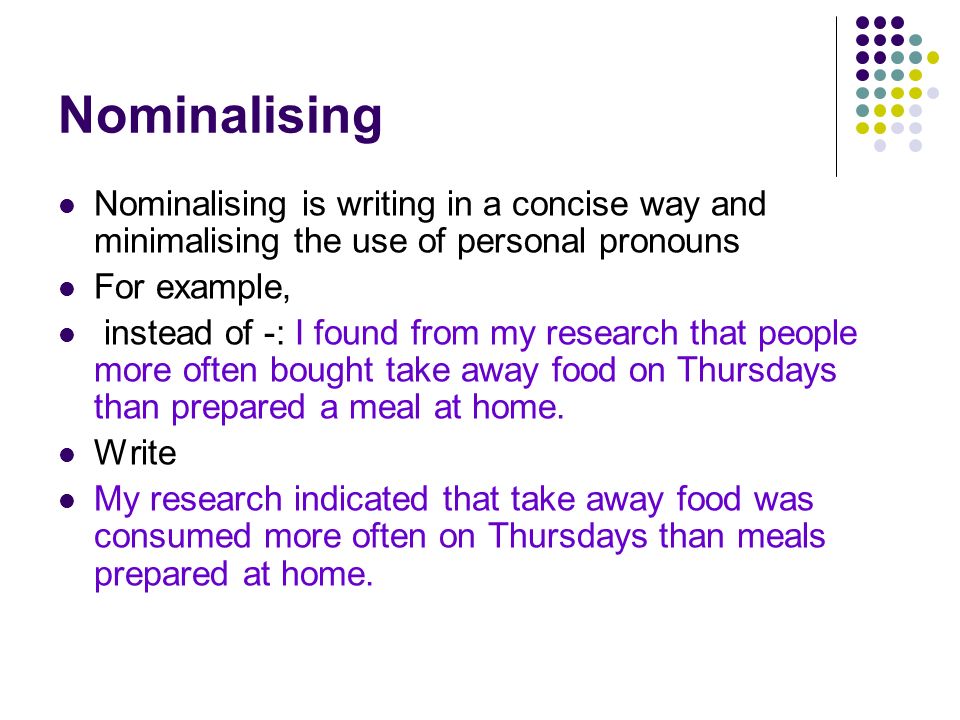Nominalising Nominalising is writing in a concise way and minimalising the use of personal pronouns For example, instead of -: I found from my research that people more often bought take away food on Thursdays than prepared a meal at home.