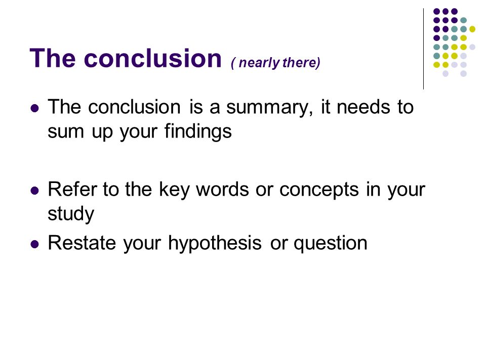 The conclusion ( nearly there) The conclusion is a summary, it needs to sum up your findings Refer to the key words or concepts in your study Restate your hypothesis or question
