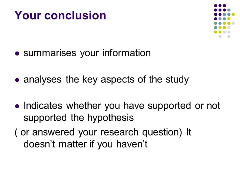 Your conclusion summarises your information analyses the key aspects of the study Indicates whether you have supported or not supported the hypothesis ( or answered your research question) It doesn’t matter if you haven’t