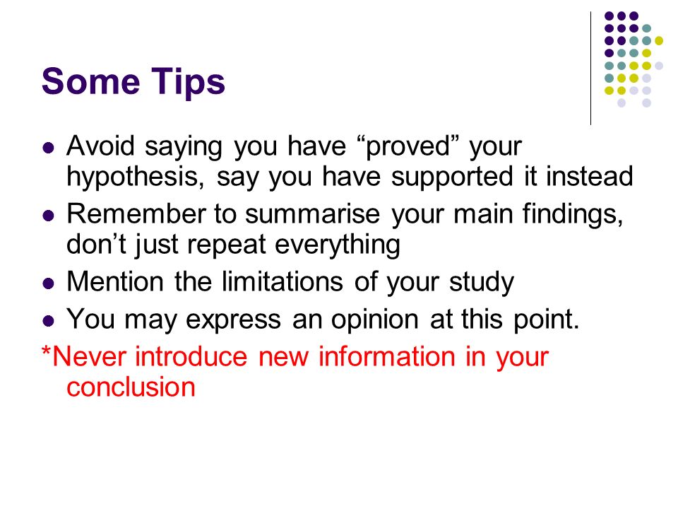 Some Tips Avoid saying you have proved your hypothesis, say you have supported it instead Remember to summarise your main findings, don’t just repeat everything Mention the limitations of your study You may express an opinion at this point.