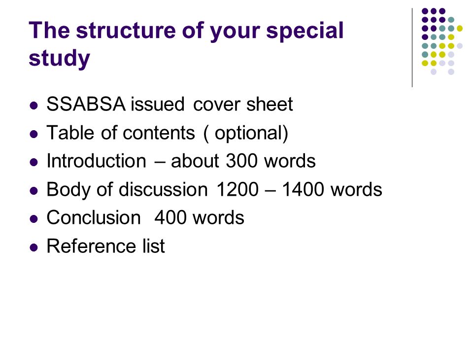 The structure of your special study SSABSA issued cover sheet Table of contents ( optional) Introduction – about 300 words Body of discussion 1200 – 1400 words Conclusion 400 words Reference list