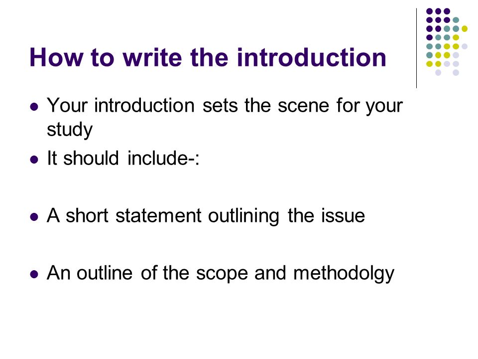 How to write the introduction Your introduction sets the scene for your study It should include-: A short statement outlining the issue An outline of the scope and methodolgy