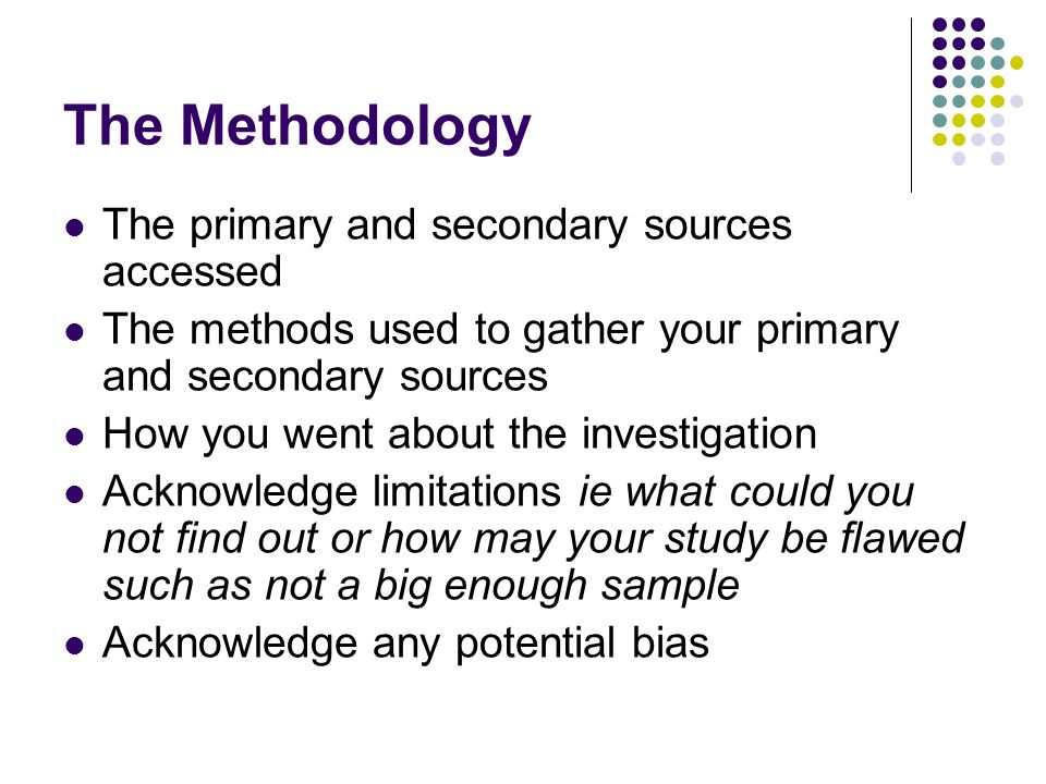 The Methodology The primary and secondary sources accessed The methods used to gather your primary and secondary sources How you went about the investigation Acknowledge limitations ie what could you not find out or how may your study be flawed such as not a big enough sample Acknowledge any potential bias