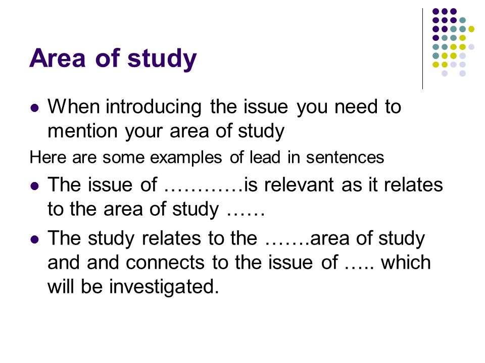 Area of study When introducing the issue you need to mention your area of study Here are some examples of lead in sentences The issue of …………is relevant as it relates to the area of study …… The study relates to the …….area of study and and connects to the issue of …..