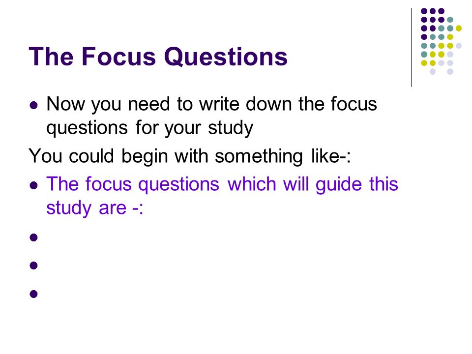 The Focus Questions Now you need to write down the focus questions for your study You could begin with something like-: The focus questions which will guide this study are -: