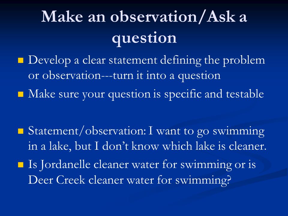 Make an observation/Ask a question Develop a clear statement defining the problem or observation---turn it into a question Make sure your question is specific and testable Statement/observation: I want to go swimming in a lake, but I don’t know which lake is cleaner.