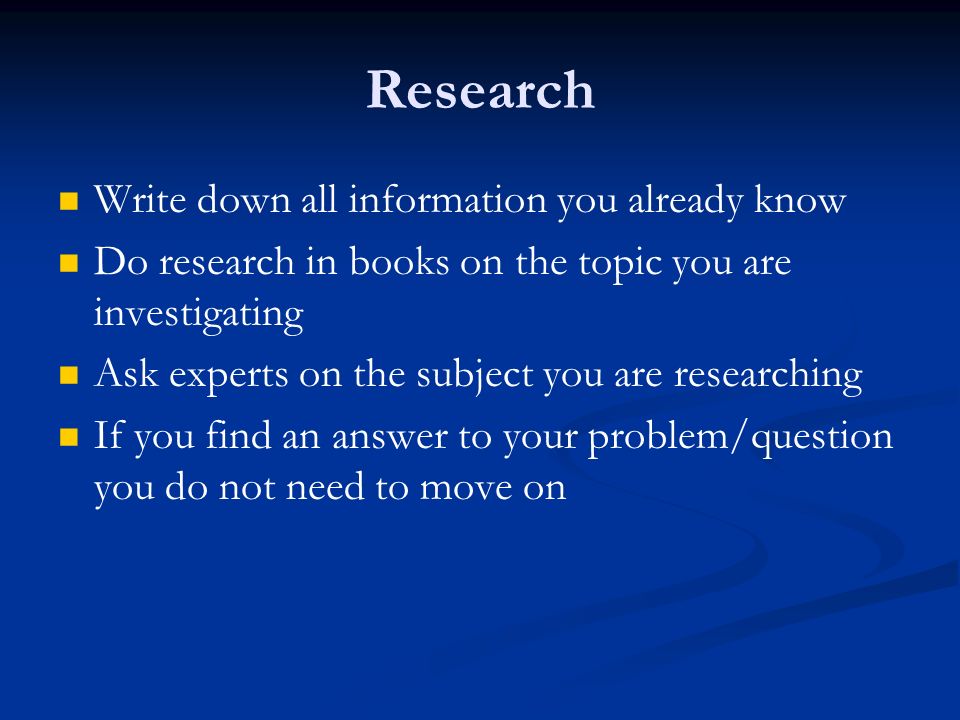 Research Write down all information you already know Do research in books on the topic you are investigating Ask experts on the subject you are researching If you find an answer to your problem/question you do not need to move on