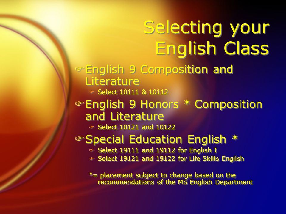 Selecting your English Class FEnglish 9 Composition and Literature FSelect & FEnglish 9 Honors * Composition and Literature FSelect and FSpecial Education English * FSelect and for English I FSelect and for Life Skills English *= placement subject to change based on the recommendations of the MS English Department FEnglish 9 Composition and Literature FSelect & FEnglish 9 Honors * Composition and Literature FSelect and FSpecial Education English * FSelect and for English I FSelect and for Life Skills English *= placement subject to change based on the recommendations of the MS English Department