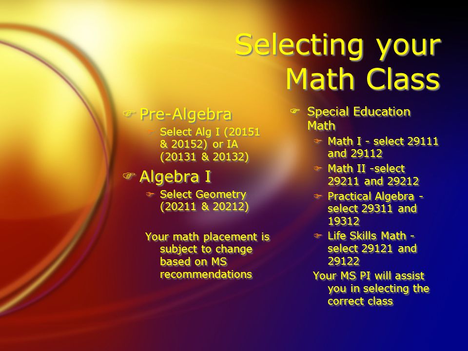 Selecting your Math Class FPre-Algebra FSelect Alg I (20151 & 20152) or IA (20131 & 20132) FAlgebra I FSelect Geometry (20211 & 20212) Your math placement is subject to change based on MS recommendations FPre-Algebra FSelect Alg I (20151 & 20152) or IA (20131 & 20132) FAlgebra I FSelect Geometry (20211 & 20212) Your math placement is subject to change based on MS recommendations FSpecial Education Math FMath I - select and FMath II -select and FPractical Algebra - select and FLife Skills Math - select and Your MS PI will assist you in selecting the correct class FSpecial Education Math FMath I - select and FMath II -select and FPractical Algebra - select and FLife Skills Math - select and Your MS PI will assist you in selecting the correct class